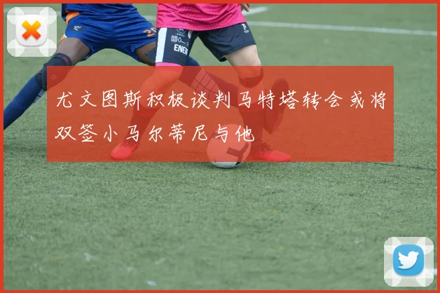 尤文图斯积极谈判马特塔转会或将双签小马尔蒂尼与他
