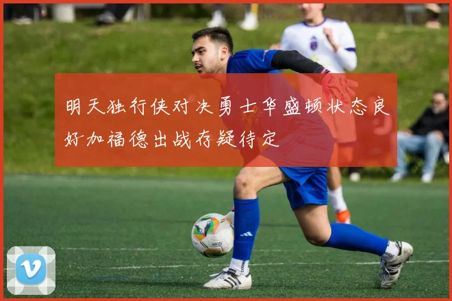 明天独行侠对决勇士华盛顿状态良好加福德出战存疑待定