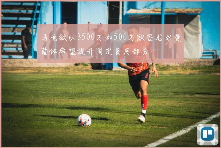 马竞欲以3500万加500万欧签尤尔曼葡体希望提升固定费用部分
