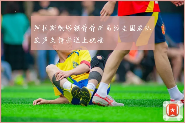 阿拉斯凯塔锁骨骨折乌拉圭国家队发声支持并送上祝福
