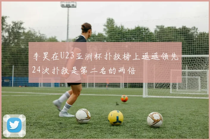 李昊在U23亚洲杯扑救榜上遥遥领先24次扑救是第二名的两倍