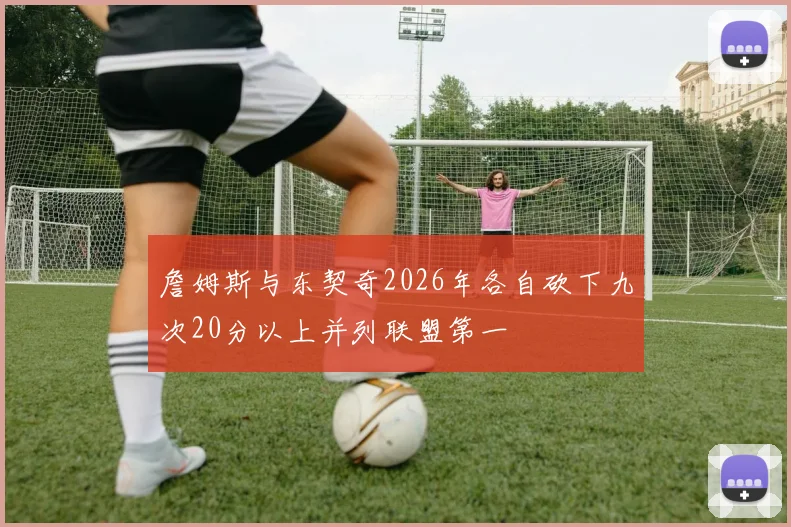 詹姆斯与东契奇2026年各自砍下九次20分以上并列联盟第一