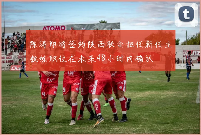 陈涛即将签约陕西联合担任新任主教练职位在未来48小时内确认