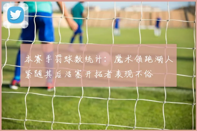 本赛季罚球数统计：魔术领跑湖人紧随其后活塞开拓者表现不俗