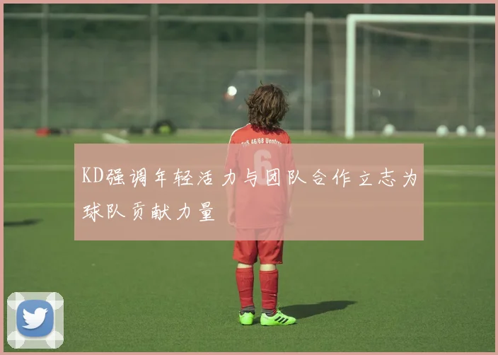 KD强调年轻活力与团队合作立志为球队贡献力量