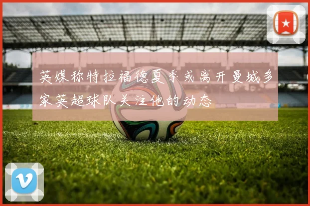 英媒称特拉福德夏季或离开曼城多家英超球队关注他的动态