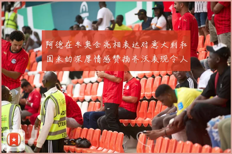 阿德在冬奥会亮相表达对意大利和国米的深厚情感赞扬齐沃表现令人惊喜