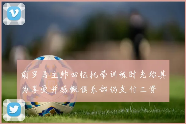 前罗马主帅回忆托蒂训练时光称其为享受并感慨俱乐部仍支付工资