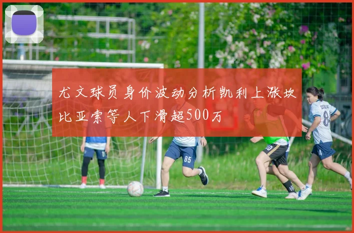 尤文球员身价波动分析凯利上涨坎比亚索等人下滑超500万