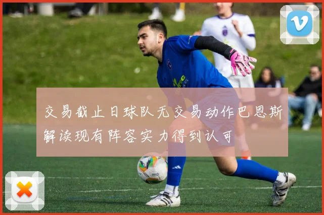 交易截止日球队无交易动作巴恩斯解读现有阵容实力得到认可