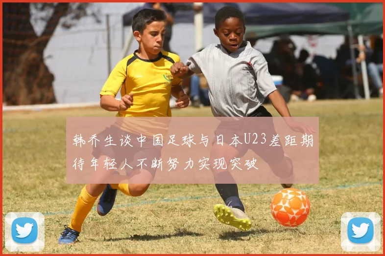 韩乔生谈中国足球与日本U23差距期待年轻人不断努力实现突破
