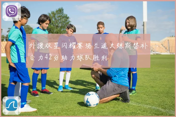 外援双星闪耀赛场兰道夫琼斯替补合力42分助力球队胜利