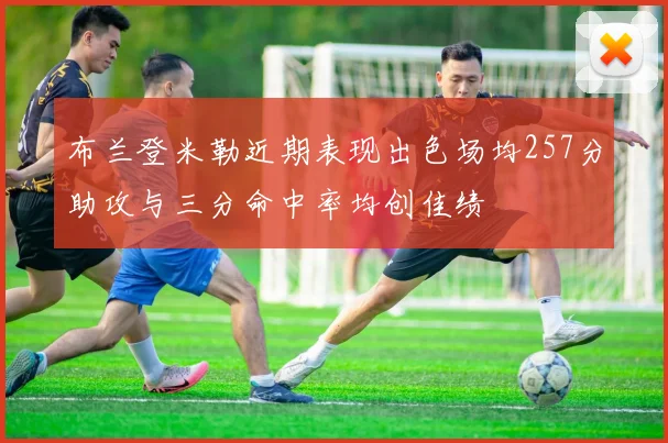 布兰登米勒近期表现出色场均257分助攻与三分命中率均创佳绩