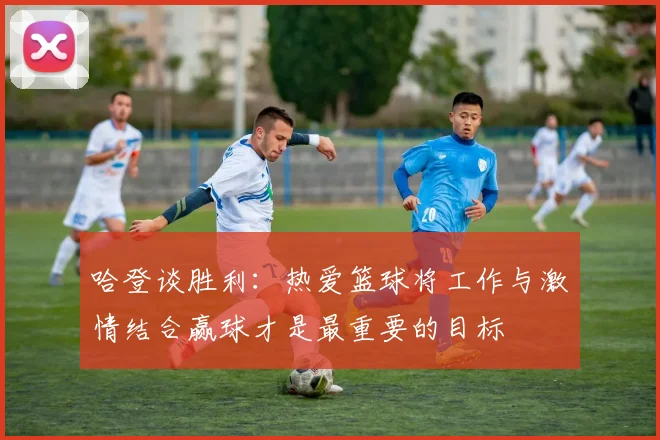 哈登谈胜利：热爱篮球将工作与激情结合赢球才是最重要的目标