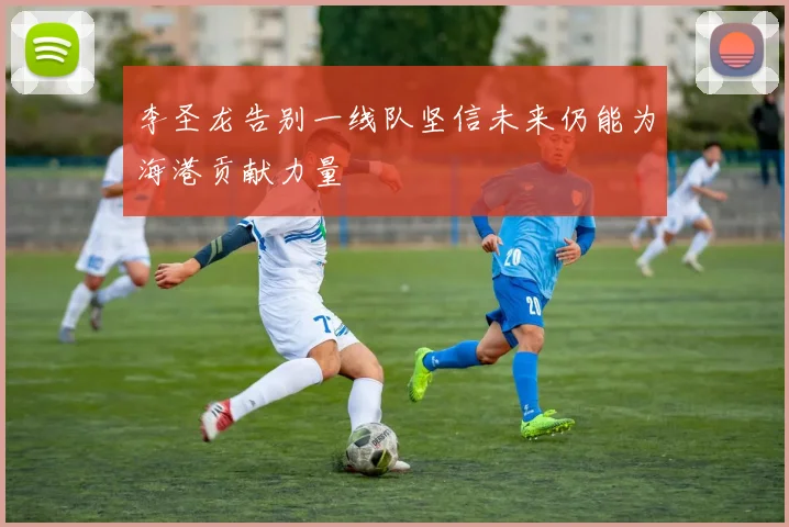 李圣龙告别一线队坚信未来仍能为海港贡献力量