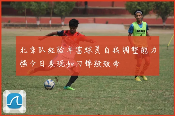 北京队经验丰富球员自我调整能力强今日表现如刀锋般致命