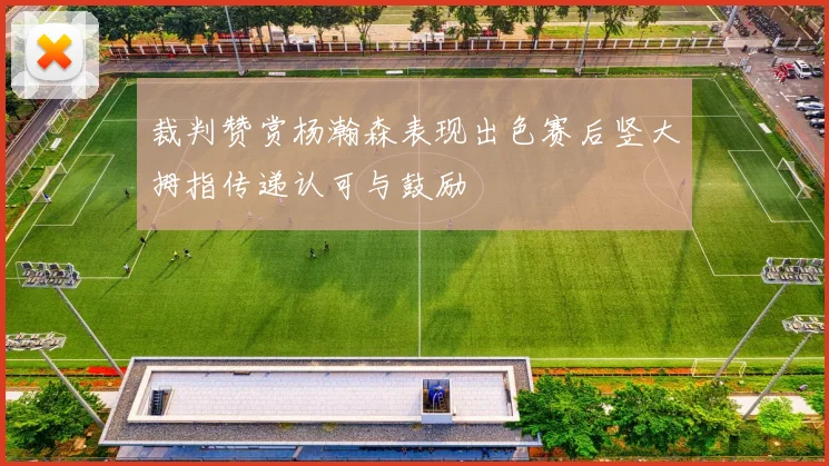 裁判赞赏杨瀚森表现出色赛后竖大拇指传递认可与鼓励