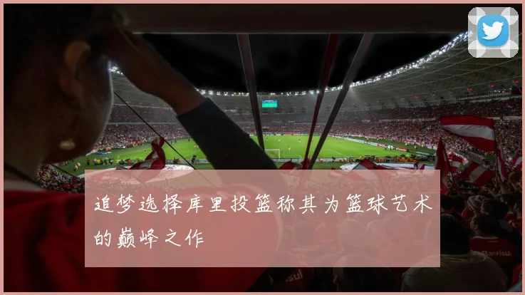 追梦选择库里投篮称其为篮球艺术的巅峰之作