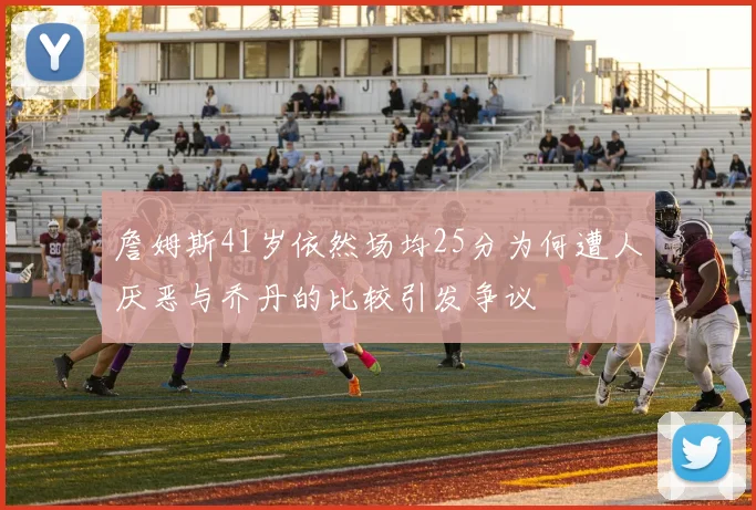 詹姆斯41岁依然场均25分为何遭人厌恶与乔丹的比较引发争议