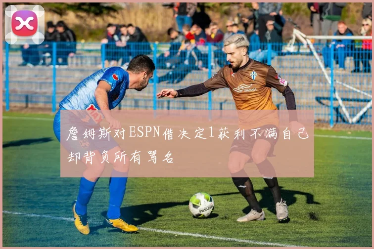 詹姆斯对ESPN借决定1获利不满自己却背负所有骂名