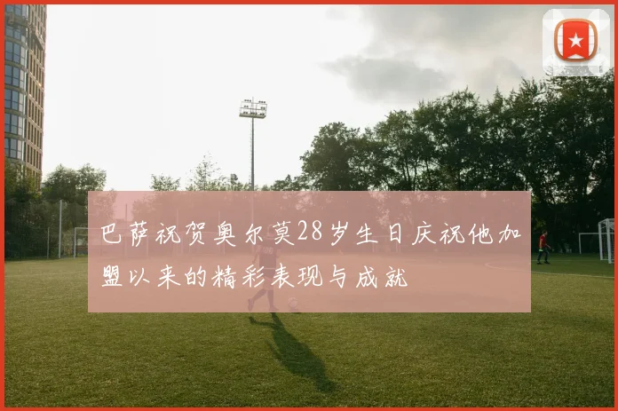 巴萨祝贺奥尔莫28岁生日庆祝他加盟以来的精彩表现与成就