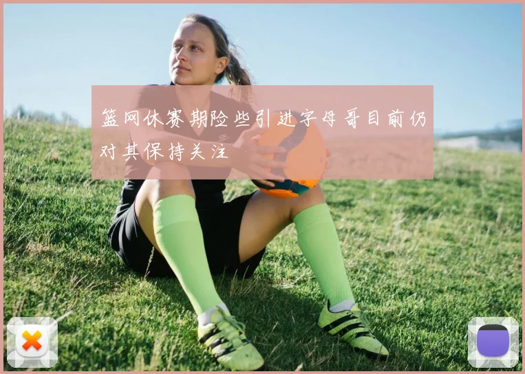 篮网休赛期险些引进字母哥目前仍对其保持关注